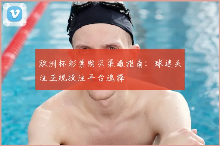 欧洲杯彩票购买渠道指南：球迷关注正规投注平台选择