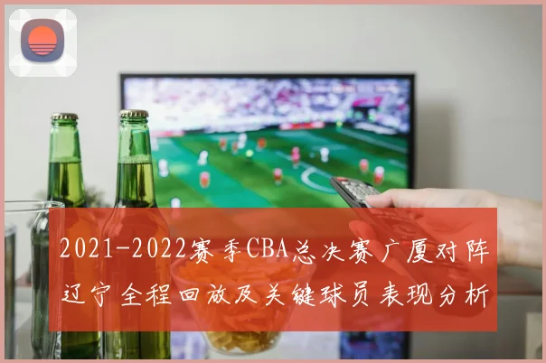2021-2022赛季CBA总决赛广厦对阵辽宁全程回放及关键球员表现分析