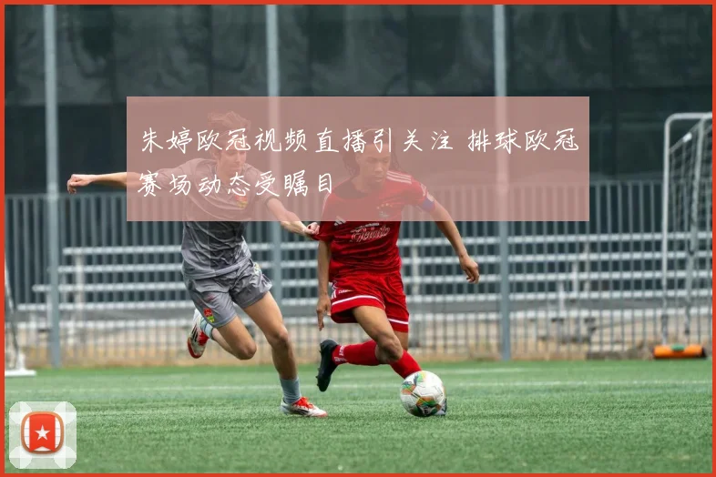 朱婷欧冠视频直播引关注 排球欧冠赛场动态受瞩目