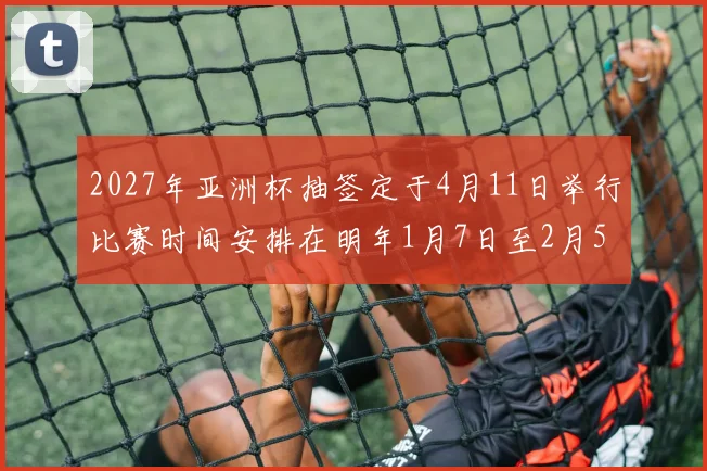 2027年亚洲杯抽签定于4月11日举行比赛时间安排在明年1月7日至2月5日