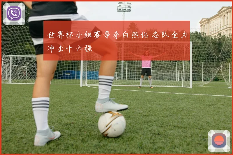 世界杯小组赛争夺白热化 各队全力冲击十六强