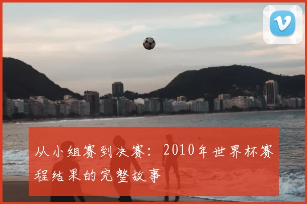 从小组赛到决赛:2010年世界杯赛程结果的完整故事