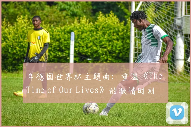 年德国世界杯主题曲:重温《The Time of Our Lives》的激情时刻