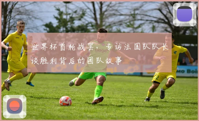 世界杯首轮战罢，专访法国队队长谈胜利背后的团队故事