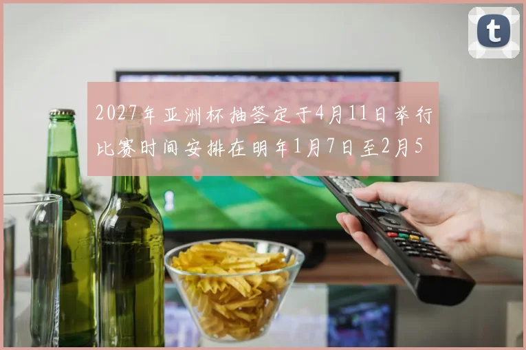 2027年亚洲杯抽签定于4月11日举行比赛时间安排在明年1月7日至2月5日