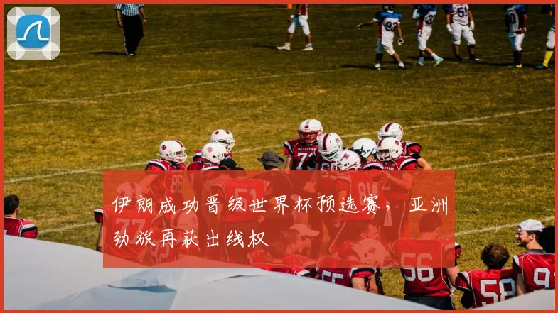 伊朗成功晋级世界杯预选赛,亚洲劲旅再获出线权