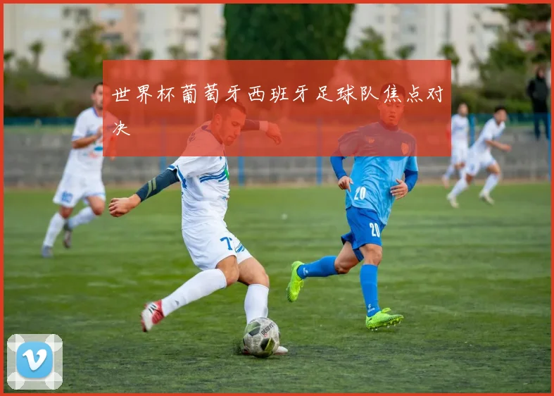 世界杯葡萄牙西班牙足球队焦点对决