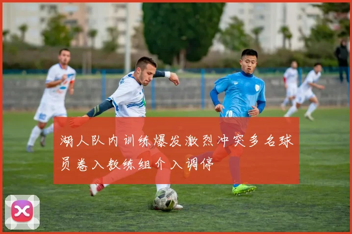 湖人队内训练爆发激烈冲突多名球员卷入教练组介入调停