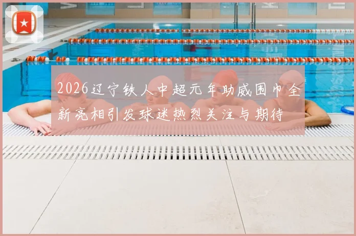 2026辽宁铁人中超元年助威围巾全新亮相引发球迷热烈关注与期待